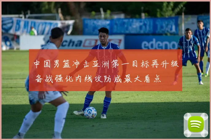 中国男篮冲击亚洲第一目标再升级 备战强化内线攻防成最大看点