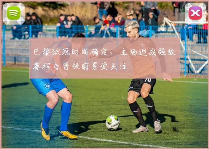 巴黎欧冠时间确定，主场迎战强敌赛程与晋级前景受关注