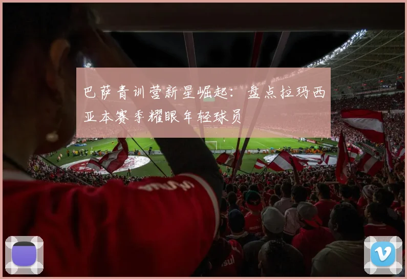 巴萨青训营新星崛起：盘点拉玛西亚本赛季耀眼年轻球员