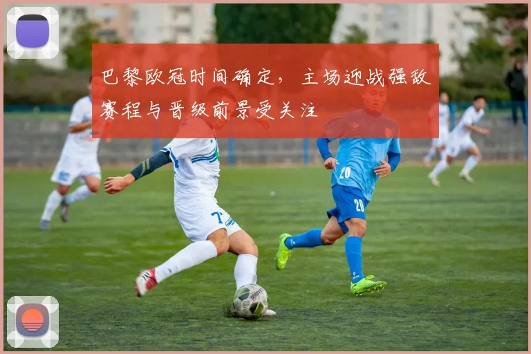 巴黎欧冠时间确定，主场迎战强敌赛程与晋级前景受关注