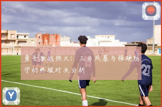 勇士激战热火：三分风暴与强硬防守的终极对决分析