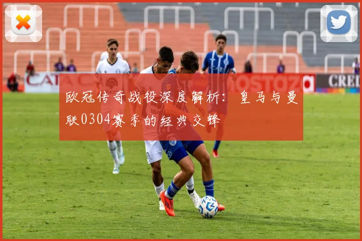 欧冠传奇战役深度解析：皇马与曼联0304赛季的经典交锋