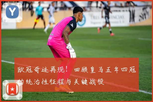 欧冠奇迹再现！回顾皇马五年四冠的统治性征程与关键战役