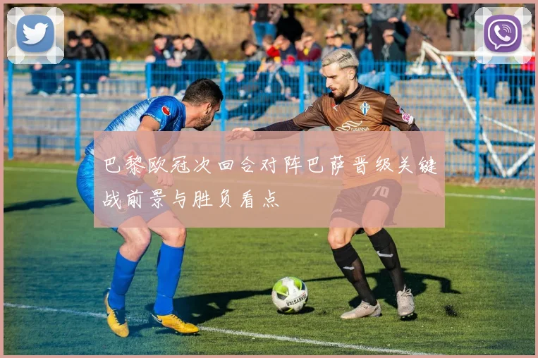 巴黎欧冠次回合对阵巴萨晋级关键战前景与胜负看点