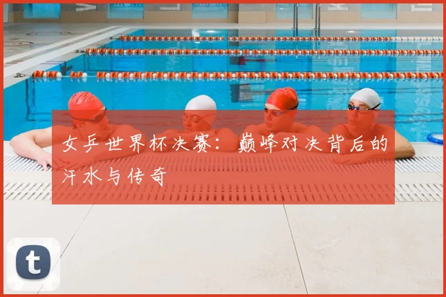 女乒世界杯决赛：巅峰对决背后的汗水与传奇