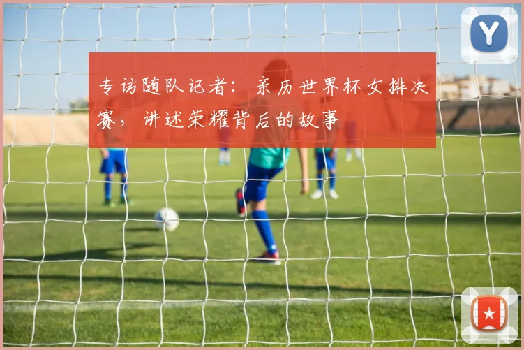 专访随队记者：亲历世界杯女排决赛，讲述荣耀背后的故事