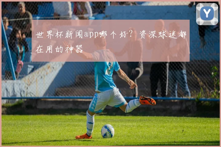 世界杯新闻app哪个好？资深球迷都在用的神器