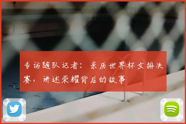 专访随队记者：亲历世界杯女排决赛，讲述荣耀背后的故事