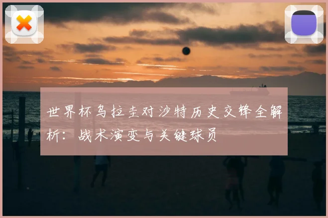 世界杯乌拉圭对沙特历史交锋全解析：战术演变与关键球员