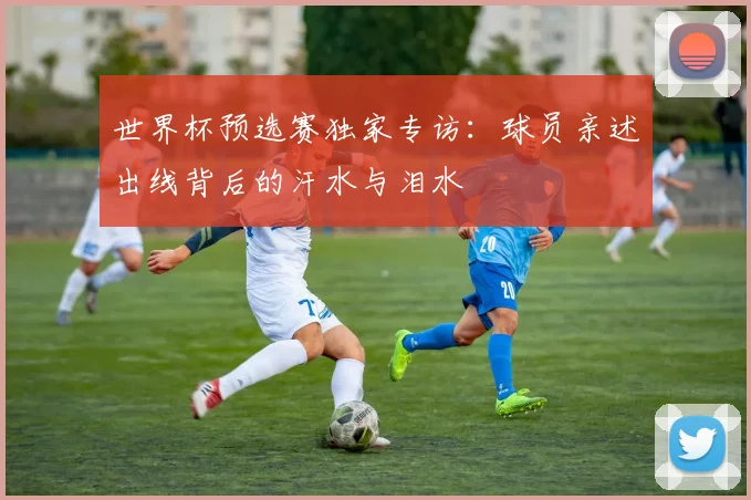 世界杯预选赛独家专访：球员亲述出线背后的汗水与泪水